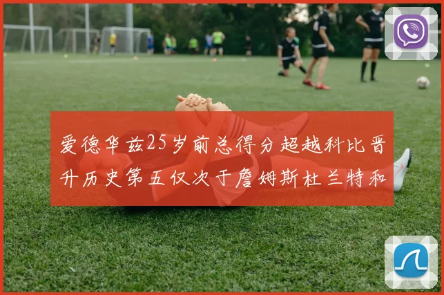 爱德华兹25岁前总得分超越科比晋升历史第五仅次于詹姆斯杜兰特和东契奇