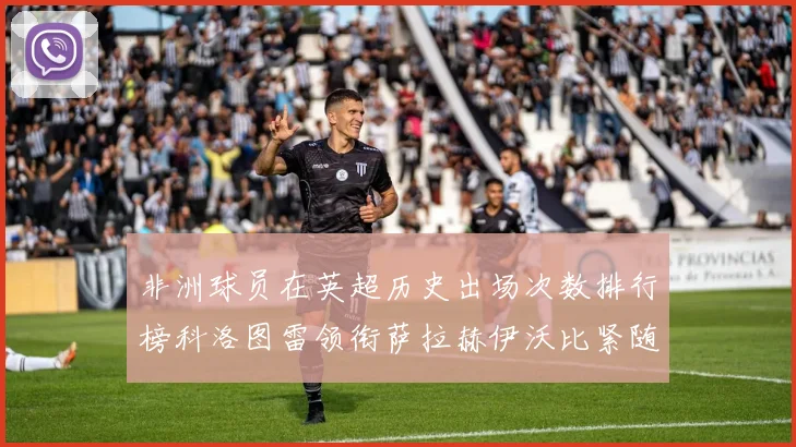 非洲球员在英超历史出场次数排行榜科洛图雷领衔萨拉赫伊沃比紧随其后