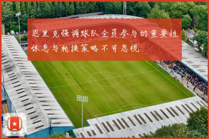 恩里克强调球队全员参与的重要性休息与轮换策略不可忽视