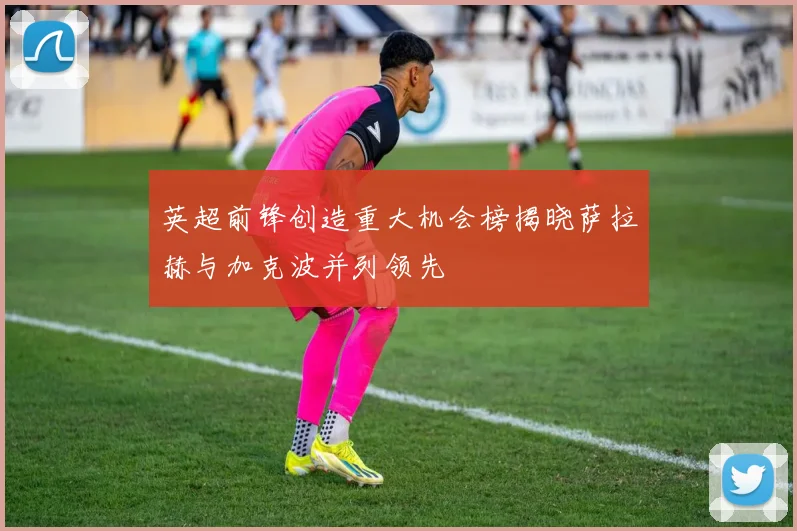 英超前锋创造重大机会榜揭晓萨拉赫与加克波并列领先
