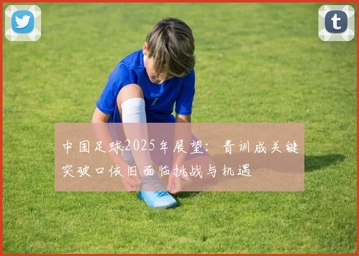 中国足球2025年展望：青训成关键突破口依旧面临挑战与机遇