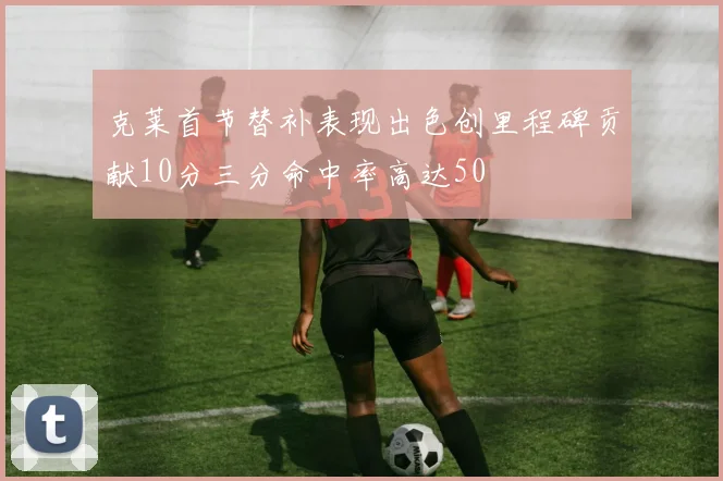 克莱首节替补表现出色创里程碑贡献10分三分命中率高达50