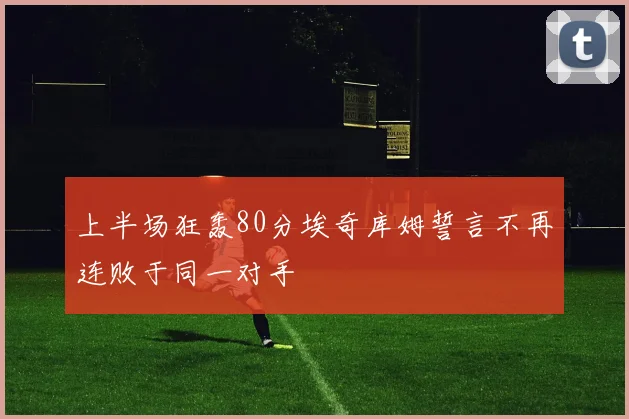 上半场狂轰80分埃奇库姆誓言不再连败于同一对手