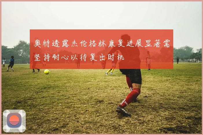 奥特透露杰伦格林康复进展显著需坚持耐心以待复出时机