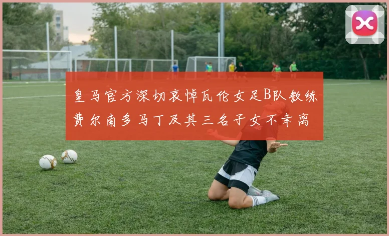 皇马官方深切哀悼瓦伦女足B队教练费尔南多马丁及其三名子女不幸离世