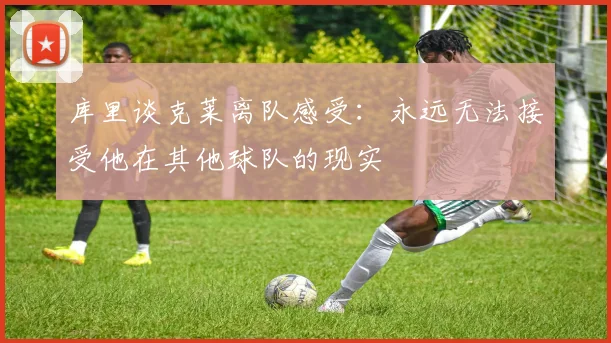 库里谈克莱离队感受：永远无法接受他在其他球队的现实