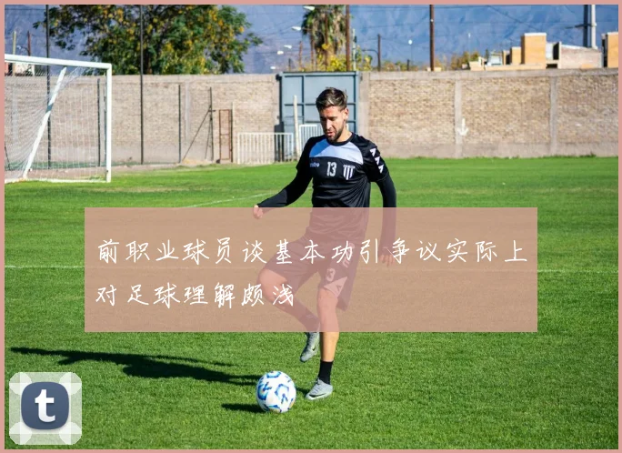 前职业球员谈基本功引争议实际上对足球理解颇浅
