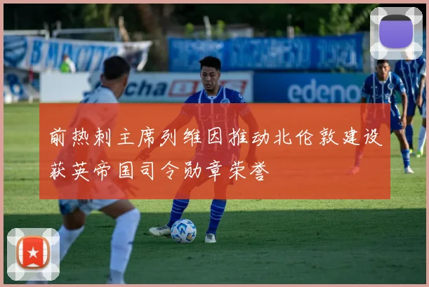 前热刺主席列维因推动北伦敦建设获英帝国司令勋章荣誉