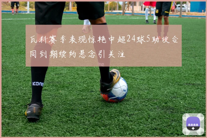 瓦科赛季表现惊艳中超24球5助攻合同到期续约悬念引关注