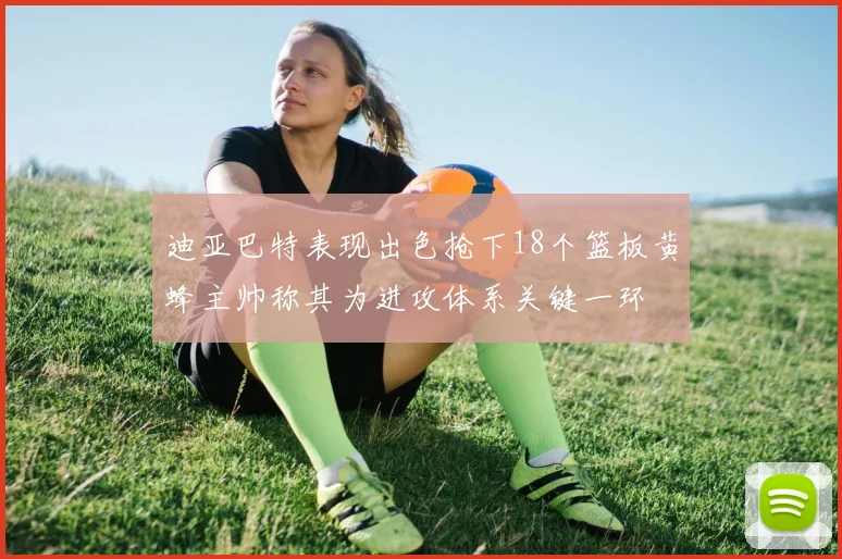 迪亚巴特表现出色抢下18个篮板黄蜂主帅称其为进攻体系关键一环