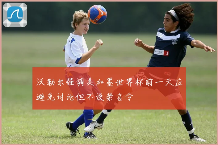 沃勒尔强调美加墨世界杯前一天应避免讨论但不设禁言令
