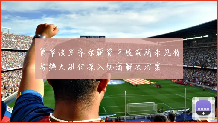 萧华谈罗齐尔薪资困境前所未见将与热火进行深入协商解决方案