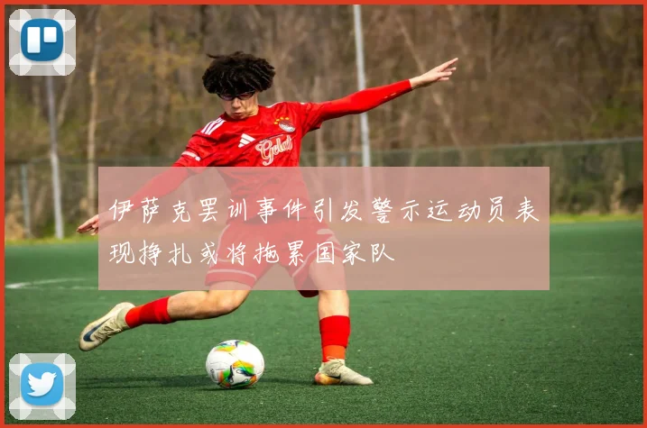伊萨克罢训事件引发警示运动员表现挣扎或将拖累国家队