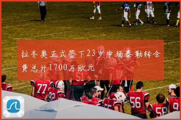 拉齐奥正式签下23岁中场泰勒转会费总计1700万欧元