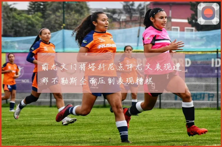 前尤文门将塔科尼点评尤文表现遭那不勒斯全面压制表现糟糕