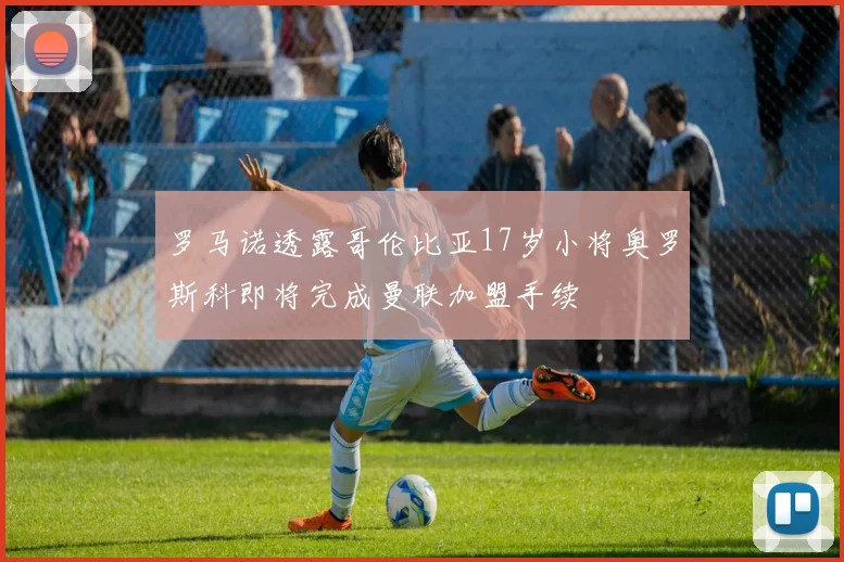 罗马诺透露哥伦比亚17岁小将奥罗斯科即将完成曼联加盟手续