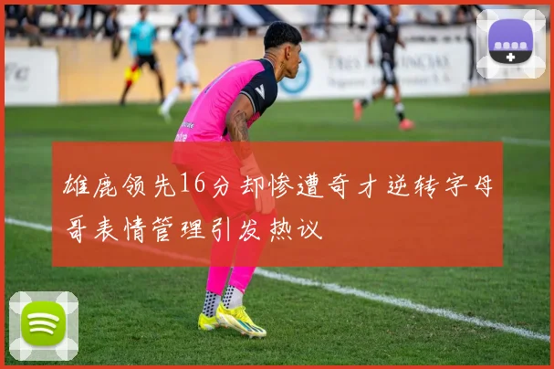 雄鹿领先16分却惨遭奇才逆转字母哥表情管理引发热议