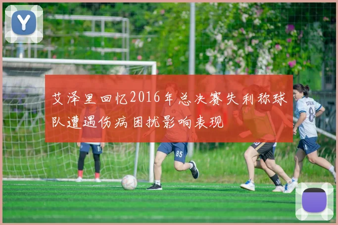艾泽里回忆2016年总决赛失利称球队遭遇伤病困扰影响表现