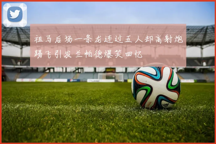祖马后场一条龙连过五人却高射炮踢飞引发兰帕德爆笑回忆