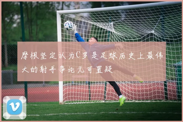 摩根坚定认为C罗是足球历史上最伟大的射手争论无可置疑