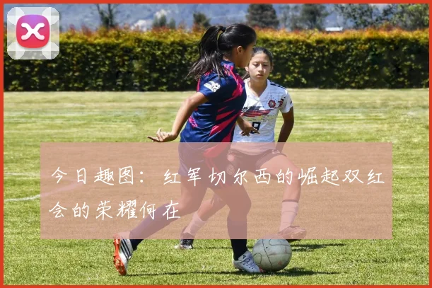 今日趣图：红军切尔西的崛起双红会的荣耀何在