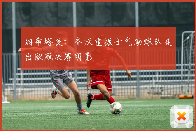 姆希塔良：齐沃重振士气助球队走出欧冠决赛阴影