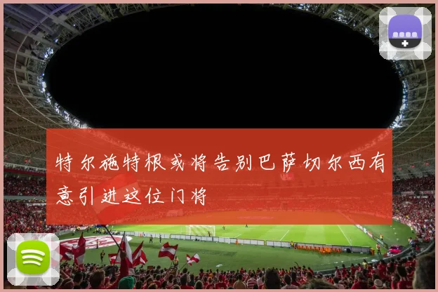 特尔施特根或将告别巴萨切尔西有意引进这位门将