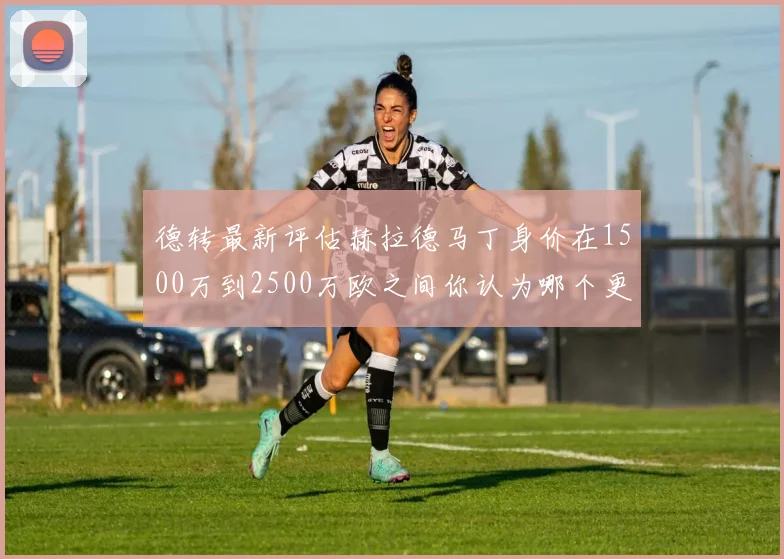 德转最新评估赫拉德马丁身价在1500万到2500万欧之间你认为哪个更合理