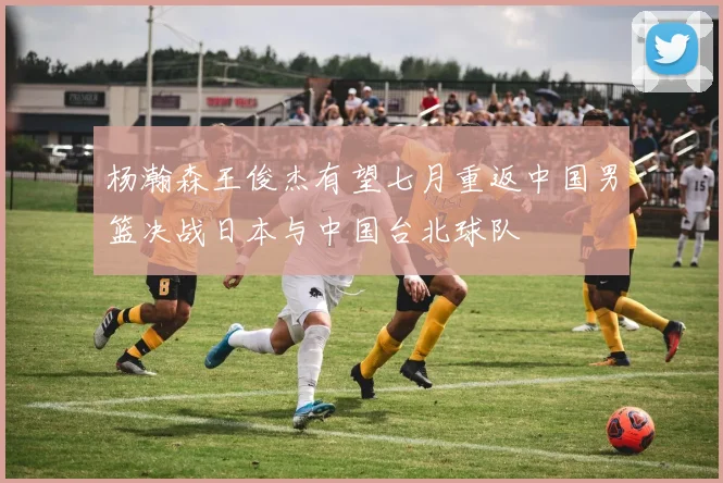 杨瀚森王俊杰有望七月重返中国男篮决战日本与中国台北球队