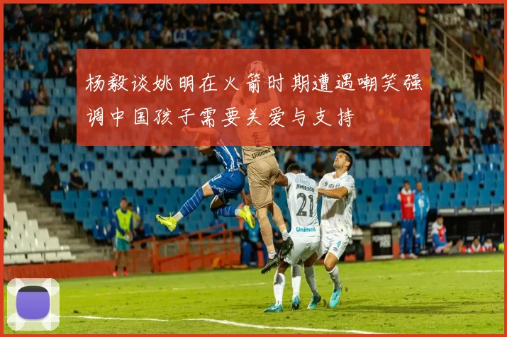 杨毅谈姚明在火箭时期遭遇嘲笑强调中国孩子需要关爱与支持