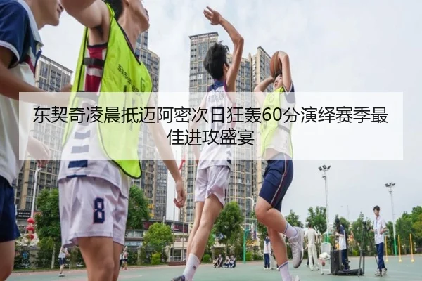 东契奇凌晨抵迈阿密次日狂轰60分演绎赛季最佳进攻盛宴（leyu）