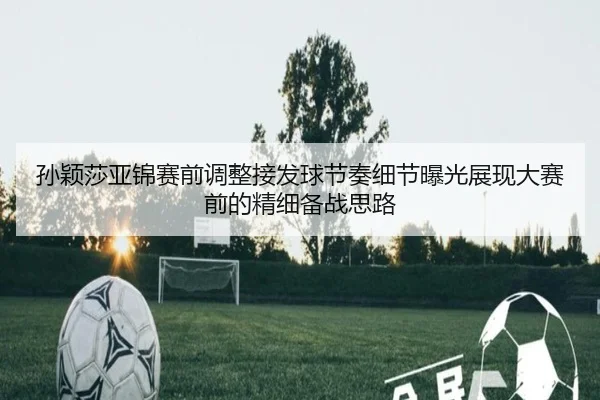 孙颖莎亚锦赛前调整接发球节奏细节曝光展现大赛前的精细备战思路（leyu）